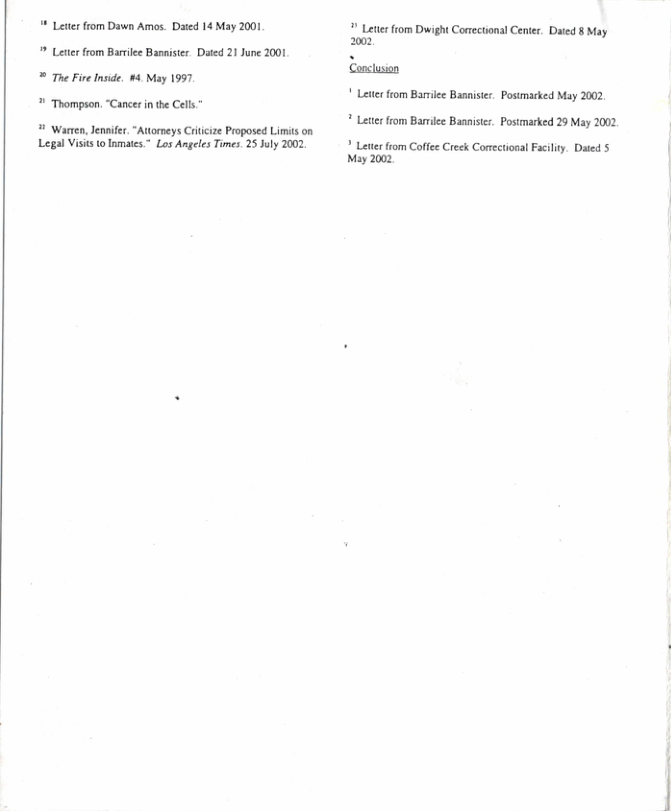 * Leter from Dawn Ames. Daed 14 May 2001  Lete from Barilee Bannister. Daed 21 June 2001 ® The Fire Inside, 4 May 1997   Thompson, “Cancer i the Cells.~  ¥ Warten, Jennifer. “Attomeys Crticize Proposed Limits on Legal Visits t Iomates.” Los Angeles Times. 25 July 2002  # Lettr from Dwight Conectional Center. Dated § May 2002  Conclusion ! Leter fiom Bariee Bannistr. Postmarked May 2002 * Leterfrom Barmilee Basniste. Postmarked 29 May 2002  ? Lete fiom Coffee Creek Conectional Faciliy. Dated 5 May 2002 